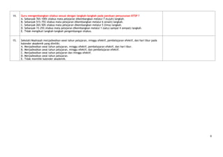 14.   Guru mengembangkan silabus sesuai dengan langkah–langkah pada panduan penyusunan KTSP ?
      A. Sebanyak 76%-100% silabus mata pelajaran dikembangkan melalui 7 (tujuh) langkah.
      B. Sebanyak 51%-75% silabus mata pelajaran dikembangkan melalui 6 (enam) langkah.
      C. Sebanyak 26%-50% silabus mata pelajaran dikembangkan melalui 5 (lima) langkah.
      D. Sebanyak 1%-25% silabus mata pelajaran dikembangkan melalui 1 (satu) sampai 4 (empat) langkah.
      E. Tidak mengikuti langkah-langkah pengembangan silabus.


15.   Sekolah/Madrasah menjadwalkan awal tahun pelajaran, minggu efektif, pembelajaran efektif, dan hari libur pada
      kalender akademik yang dimiliki.
      A. Menjadwalkan awal tahun pelajaran, minggu efektif, pembelajaran efektif, dan hari libur.
      B. Menjadwalkan awal tahun pelajaran, minggu efektif, dan pembelajaran efektif.
      C. Menjadwalkan awal tahun pelajaran dan minggu efektif.
      D. Menjadwalkan awal tahun pelajaran.
      E. Tidak memiliki kalender akademik.




                                                                                                                      6
 