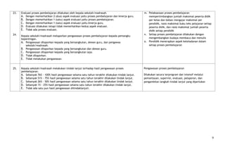 23.   Evaluasi proses pembelajaran dilakukan oleh kepala sekolah/madrasah.                          m. Pelaksanaan proses pembelajaran
      A. Dengan memerhatikan 2 (dua) aspek evaluasi yaitu proses pembelajaran dan kinerja guru.        mempertimbangkan jumlah maksimal peserta didik
      B. Dengan memerhatikan 1 (satu) aspek evaluasi yaitu proses pembelajaran.                        per kelas dan beban mengajar maksimal per
      C. Dengan memerhatikan 1 (satu) aspek evaluasi yaitu kinerja guru.                               pendidik, rasio maksimal buku teks pelajaran setiap
      D. Evaluasi dilakukan tetapi tidak memerhatikan kedua aspek evaluasi.                            peserta didik, dan rasio maksimal jumlah peserta
      E. Tidak ada proses evaluasi.                                                                    didik setiap pendidik
24.                                                                                                 n. Setiap proses pembelajaran dilakukan dengan
      Kepala sekolah/madrasah melaporkan pengawasan proses pembelajaran kepada pemangku
      kepentingan.                                                                                     mengembangkan budaya membaca dan menulis
      A. Pengawasan dilaporkan kepada yang bersangkutan, dewan guru, dan pengawas                   o. Pendidik menerapkan aspek keteladanan dalam
         sekolah/madrasah.                                                                             setiap proses pembelajaran
      B. Pengawasan dilaporkan kepada yang bersangkutan dan dewan guru.
      C. Pengawasan dilaporkan kepada yang bersangkutan saja.
      D. Tidak dilaporkan.
      E. Tidak melakukan pengawasan.


25.   Kepala sekolah/madrasah melakukan tindak lanjut terhadap hasil pengawasan proses              Pengawasan proses pembelajaran
      pembelajaran.
      A. Sebanyak 76% - 100% hasil pengawasan selama satu tahun terakhir dilakukan tindak lanjut.   Dilakukan secara terprogram dan intensif melalui
      B. Sebanyak 51% - 75% hasil pengawasan selama satu tahun terakhir dilakukan tindak lanjut.    pemantauan, supervisi, evaluasi, pelaporan, dan
      C. Sebanyak 26% - 50% hasil pengawasan selama satu tahun terakhir dilakukan tindak lanjut.    pengambilan langkah tindak lanjut yang diperlukan
      D. Sebanyak 1% - 25% hasil pengawasan selama satu tahun terakhir dilakukan tindak lanjut.
      E. Tidak ada satu pun hasil pengawasan ditindaklanjuti.




                                                                                                                                                             9
 