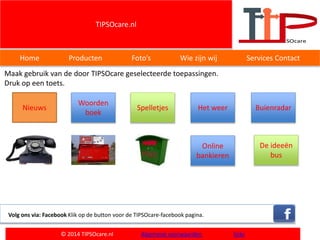 TIPSOcare.nl
Home Producten Foto’s Wie zijn wij Services Contact
Maak gebruik van de door TIPSOcare geselecteerde toepassingen.
Druk op een toets.
Volg ons via: Facebook Klik op de button voor de TIPSOcare-facebook pagina.
© 2014 TIPSOcare.nl Algemene voorwaarden links
Woorden
boek
Nieuws Spelletjes Het weer
Online
bankieren
De ideeën
bus
Buienradar
 