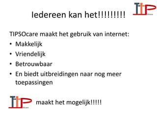Iedereen kan het!!!!!!!!!
TIPSOcare maakt het gebruik van internet:
• Makkelijk
• Vriendelijk
• Betrouwbaar
• En biedt uitbreidingen naar nog meer
toepassingen
• maakt het mogelijk!!!!!
 