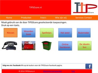 TIPSOcare.nl
Home Producten Foto’s Wie zijn wij Services Contact
Maak gebruik van de door TIPSOcare geselecteerde toepassingen.
Druk op een toets.
Volg ons via: Facebook Klik op de button voor de TIPSOcare-facebook pagina.
© 2014 TIPSOcare.nl Algemene voorwaarden links
Woorden
boek
Nieuws Spelletjes Het weer
Online
bankieren
De ideeën
bus
Buienradar
 