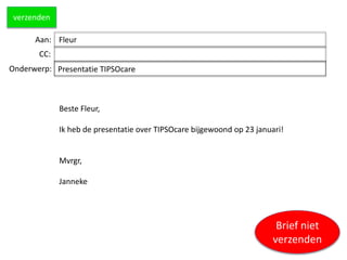 Aan:
CC:
Onderwerp: Presentatie TIPSOcare
Beste Fleur,
Ik heb de presentatie over TIPSOcare bijgewoond op 23 januari!
Mvrgr,
Janneke
verzenden
Fleur
Brief niet
verzenden
 