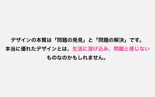 デザインの本質は「問題の発見」と「問題の解決」です。
本当に優れたデザインとは、生活に溶け込み、問題と感じない
       ものなのかもしれません。
 