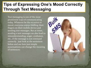 Text messaging is one of the most
prominent ways of communicating
today. Whatever be the occasion or
mood, everyone enjoys fiddling their
fingers on their mobile device and
sending text messages. But at times,
sending a text message can also lead to
misunderstanding, anger, confusion,
etc., if the message is not conveyed
correctly. Just look at the sentences
below and see how just simple
punctuations can change the meaning
of sentences:
 