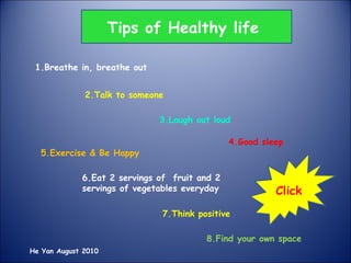 1.Breathe in, breathe out 2.Talk to someone 3.Laugh out loud 4.Good sleep 5.Exercise & Be Happy 6.Eat 2 servings of  fruit and 2 servings of vegetables everyday 7.Think positive 8.Find your own space Tips of Healthy life He Yan August 2010 Click  