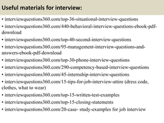 Useful materials for interview:
• interviewquestions360.com/top-36-situational-interview-questions
• interviewquestions360.com/440-behavioral-interview-questions-ebook-pdf-
download
• interviewquestions360.com/top-40-second-interview-questions
• interviewquestions360.com/95-management-interview-questions-and-
answers-ebook-pdf-download
• interviewquestions360.com/top-30-phone-interview-questions
• interviewquestions360.com/290-competency-based-interview-questions
• interviewquestions360.com/45-internship-interview-questions
• interviewquestions360.com/15-tips-for-job-interview-attire (dress code,
clothes, what to wear)
• interviewquestions360.com/top-15-written-test-examples
• interviewquestions360.com/top-15-closing-statements
• interviewquestions360.com/20-case- study-examples for job interview
 