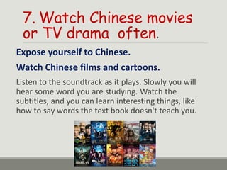 7. Watch Chinese movies
or TV drama often.
Expose yourself to Chinese.
Watch Chinese films and cartoons.
Listen to the soundtrack as it plays. Slowly you will
hear some word you are studying. Watch the
subtitles, and you can learn interesting things, like
how to say words the text book doesn't teach you.
 