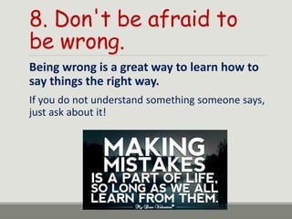 8. Don't be afraid to
be wrong.
Being wrong is a great way to learn how to
say things the right way.
If you do not understand something someone says,
just ask about it!
 