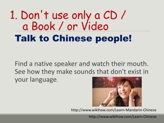 1. Don't use only a CD /
a Book / or Video
Talk to Chinese people!
Find a native speaker and watch their mouth.
See how they make sounds that don't exist in
your language.
http://www.wikihow.com/Learn-Chinese
http://www.wikihow.com/Learn-Mandarin-Chinese
 