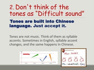 2. Don't think of the
tones as “Difficult sound”
Tones are built into Chinese
language. Just accept it.
Tones are not music. Think of them as syllable
accents. Sometimes in English, syllable accent
changes, and the same happens in Chinese.
 