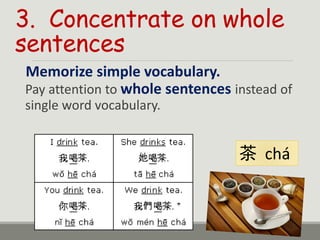 3. Concentrate on whole
sentences
Memorize simple vocabulary.
Pay attention to whole sentences instead of
single word vocabulary.
茶 chá
 