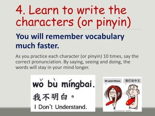 4. Learn to write the
characters (or pinyin)
You will remember vocabulary
much faster.
As you practice each character (or pinyin) 10 times, say the
correct pronunciation. By saying, seeing and doing, the
words will stay in your mind longer.
 