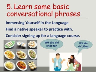 5. Learn some basic
conversational phrases
Immersing Yourself in the Language
Find a native speaker to practice with.
Consider signing up for a language course.
Wǒ yào
chī jiǎozi
Wǒ yào chī
chǎo fàn
 