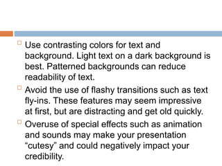 
Use contrasting colors for text and
background. Light text on a dark background is
best. Patterned backgrounds can reduce
readability of text.

Avoid the use of flashy transitions such as text
fly-ins. These features may seem impressive
at first, but are distracting and get old quickly.

Overuse of special effects such as animation
and sounds may make your presentation
“cutesy” and could negatively impact your
credibility.
 
