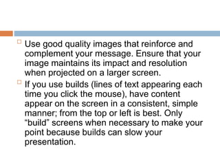 
Use good quality images that reinforce and
complement your message. Ensure that your
image maintains its impact and resolution
when projected on a larger screen.

If you use builds (lines of text appearing each
time you click the mouse), have content
appear on the screen in a consistent, simple
manner; from the top or left is best. Only
“build” screens when necessary to make your
point because builds can slow your
presentation.
 