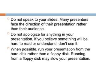 
Do not speak to your slides. Many presenters
face the direction of their presentation rather
than their audience.

Do not apologize for anything in your
presentation. If you believe something will be
hard to read or understand, don’t use it.

When possible, run your presentation from the
hard disk rather than a floppy disk. Running
from a floppy disk may slow your presentation.
 