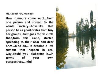 Fig. Loukoi Pat, Manipur
How rumours come out?...from
one person and spread to the
whole society...how..like that
person has a good circles from his/
her groups...first goes to this circle
then,from this circle, started
spreading to their near and dear
ones...n so on.....n become a live
rumour that happen in real
way..could you elaborate it...in
terms       of       your        own
perspectives....nbd
 