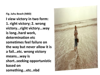 Fig. Juhu Beach (NBD)
I view victory in two form:
1. right victory; 2. wrong
victory...right victory...way
is long..hard work,
determination etc
sometimes feel failure on
the way but never allow it is
a fail...etc. wrong victory
means...way is
short..seeking opportunistic
based on
something...etc..nbd
 
