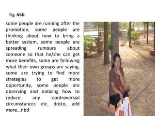 Fig. NBD

some people are running after the
promotion, some people are
thinking about how to bring a
better system, some people are
spreading      rumours      about
someone so that he/she can get
more benefits, some are following
what their own groups are saying,
some are trying to find more
strategies    to    get      more
opportunity, some people are
observing and noticing how to
reduce      any     controversial
circumstances etc. dosto, add
more...nbd
 