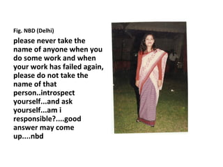 Fig. NBD (Delhi)
please never take the
name of anyone when you
do some work and when
your work has failed again,
please do not take the
name of that
person..introspect
yourself...and ask
yourself...am i
responsible?....good
answer may come
up....nbd
 