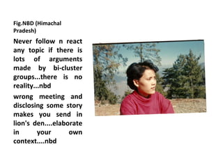 Fig.NBD (Himachal
Pradesh)
Never follow n react
any topic if there is
lots of arguments
made by bi-cluster
groups...there is no
reality...nbd
wrong meeting and
disclosing some story
makes you send in
lion's den....elaborate
in       your      own
context....nbd
 