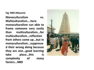 Fig: NBD (Mysore)
Monoculturalism             vs.
Multiculturalism....here
monoculturalism can able to
frame someone very easily
than multiculturalism...for
multiculturalism...reflection
from others come up...but in
monoculturalism...suppresse
d their wrong doing because
they are one...good learning
take       place...this      is
complexity       of      many
factors...NBD
 