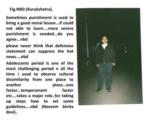 Fig.NBD (Kurukshetra).
Sometimes punishment is used to
bring a good moral lesson...if could
not able to learn....more severe
punishment is needed...do you
agree...nbd
please never think that defensive
statement can suppress the hot
news....nbd
Adolescents period is one of the
most challenging period n all the
time i used to observe cultural
dissimilarity from one place to
another                  place...one
factor...temperament           factor
etc....takes a major role..for taking
up steps how to set some
guidelines....nbd (Naorem binita
devi)..
 