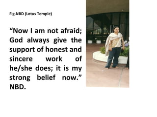 Fig.NBD (Lotus Temple)



“Now I am not afraid;
God always give the
support of honest and
sincere    work     of
he/she does; it is my
strong belief now.”
NBD.
 