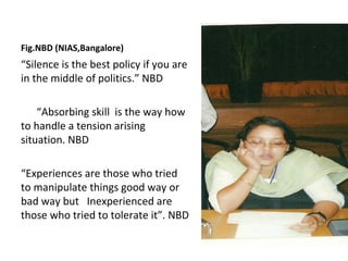 Fig.NBD (NIAS,Bangalore)
“Silence is the best policy if you are
in the middle of politics.” NBD

    “Absorbing skill is the way how
to handle a tension arising
situation. NBD

“Experiences are those who tried
to manipulate things good way or
bad way but Inexperienced are
those who tried to tolerate it”. NBD
 