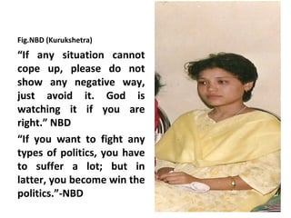 Fig.NBD (Kurukshetra)
“If any situation cannot
cope up, please do not
show any negative way,
just avoid it. God is
watching it if you are
right.” NBD
“If you want to fight any
types of politics, you have
to suffer a lot; but in
latter, you become win the
politics.”-NBD
 