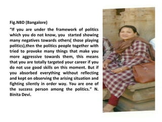 Fig.NBD (Bangalore)
“If you are under the framework of politics
which you do not know, you started showing
many negatives towards others( those playing
politics),then the politics people together with
tried to provoke many things that make you
more aggressive towards them, this means
that you are totally targeted your career if you
do not use good skills on this moment. But if
you absorbed everything without reflecting
and kept on observing the arising situation and
fighting silently in order way. You are one of
the success person among the politics.” N.
Binita Devi.
 