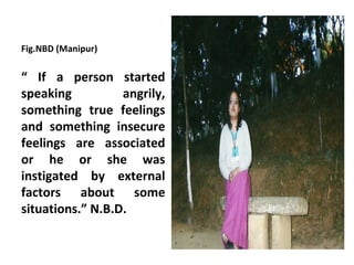 Fig.NBD (Manipur)


“ If a person started
speaking          angrily,
something true feelings
and something insecure
feelings are associated
or he or she was
instigated by external
factors about some
situations.” N.B.D.
 