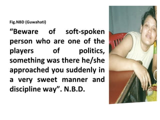 Fig.NBD (Guwahati)

“Beware of soft-spoken
person who are one of the
players      of      politics,
something was there he/she
approached you suddenly in
a very sweet manner and
discipline way”. N.B.D.
 