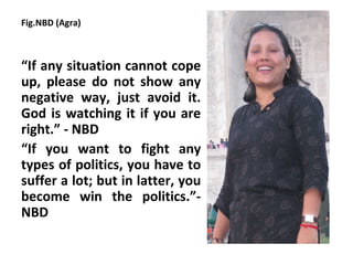 Fig.NBD (Agra)



“If any situation cannot cope
up, please do not show any
negative way, just avoid it.
God is watching it if you are
right.” - NBD
“If you want to fight any
types of politics, you have to
suffer a lot; but in latter, you
become win the politics.”-
NBD
 