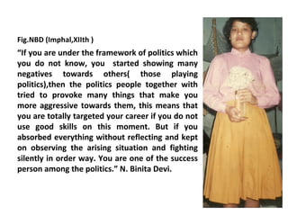 Fig.NBD (Imphal,XIIth )
“If you are under the framework of politics which
you do not know, you started showing many
negatives towards others( those playing
politics),then the politics people together with
tried to provoke many things that make you
more aggressive towards them, this means that
you are totally targeted your career if you do not
use good skills on this moment. But if you
absorbed everything without reflecting and kept
on observing the arising situation and fighting
silently in order way. You are one of the success
person among the politics.” N. Binita Devi.
 