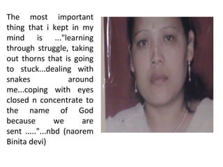 The most important
thing that i kept in my
mind is ..."learning
through struggle, taking
out thorns that is going
to stuck...dealing with
snakes             around
me...coping with eyes
closed n concentrate to
the name of God
because         we     are
sent ....."...nbd (naorem
Binita devi)
 