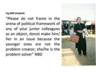 Fig.NBD (Imphal)

“Please do not frame in the
arena of political framework of
any of your junior colleagues
as an object, donot make him/
her in an issue because the
younger ones are not the
problem creator; she/he is the
problem solver” NBD
 