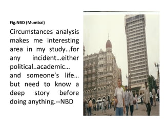 Fig.NBD (Mumbai)

Circumstances analysis
makes me interesting
area in my study…for
any     incident…either
political..academic…
and someone’s life…
but need to know a
deep story before
doing anything.--NBD
 