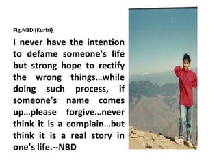 Fig.NBD (Kurfri)

I never have the intention
to defame someone’s life
but strong hope to rectify
the wrong things…while
doing such process, if
someone’s name comes
up…please forgive…never
think it is a complain…but
think it is a real story in
one’s life.--NBD
 