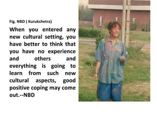 Fig. NBD ( Kurukshetra)
When you entered any
new cultural setting, you
have better to think that
you have no experience
and       others      and
everything is going to
learn from such new
cultural aspects, good
positive coping may come
out.--NBD
 
