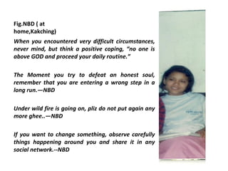 Fig.NBD ( at
home,Kakching)
When you encountered very difficult circumstances,
never mind, but think a positive coping, “no one is
above GOD and proceed your daily routine.”

The Moment you try to defeat an honest soul,
remember that you are entering a wrong step in a
long run.—NBD

Under wild fire is going on, pliz do not put again any
more ghee..—NBD

If you want to change something, observe carefully
things happening around you and share it in any
social network.--NBD
 