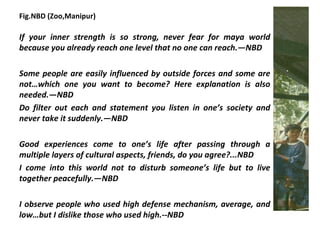 Fig.NBD (Zoo,Manipur)

If your inner strength is so strong, never fear for maya world
because you already reach one level that no one can reach.—NBD

Some people are easily influenced by outside forces and some are
not…which one you want to become? Here explanation is also
needed.—NBD
Do filter out each and statement you listen in one’s society and
never take it suddenly.—NBD

Good experiences come to one’s life after passing through a
multiple layers of cultural aspects, friends, do you agree?...NBD
I come into this world not to disturb someone’s life but to live
together peacefully.—NBD

I observe people who used high defense mechanism, average, and
low…but I dislike those who used high.--NBD
 