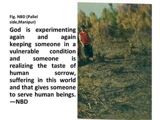 Fig. NBD (Pallel
side,Manipur)
God is experimenting
again      and     again
keeping someone in a
vulnerable     condition
and      someone       is
realizing the taste of
human            sorrow,
suffering in this world
and that gives someone
to serve human beings.
—NBD
 