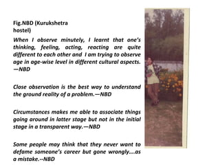 Fig.NBD (Kurukshetra
hostel)
When I observe minutely, I learnt that one’s
thinking, feeling, acting, reacting are quite
different to each other and I am trying to observe
age in age-wise level in different cultural aspects.
—NBD

Close observation is the best way to understand
the ground reality of a problem.—NBD

Circumstances makes me able to associate things
going around in latter stage but not in the initial
stage in a transparent way.—NBD

Some people may think that they never want to
defame someone’s career but gone wrongly….as
a mistake.--NBD
 