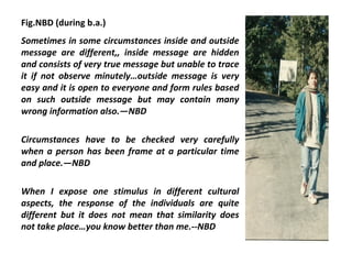 Fig.NBD (during b.a.)
Sometimes in some circumstances inside and outside
message are different,, inside message are hidden
and consists of very true message but unable to trace
it if not observe minutely…outside message is very
easy and it is open to everyone and form rules based
on such outside message but may contain many
wrong information also.—NBD

Circumstances have to be checked very carefully
when a person has been frame at a particular time
and place.—NBD

When I expose one stimulus in different cultural
aspects, the response of the individuals are quite
different but it does not mean that similarity does
not take place…you know better than me.--NBD
 