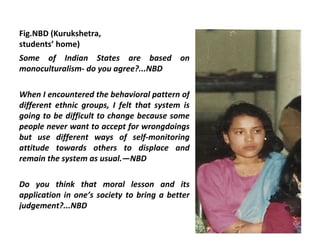 Fig.NBD (Kurukshetra,
students’ home)
Some of Indian States are based on
monoculturalism- do you agree?...NBD

When I encountered the behavioral pattern of
different ethnic groups, I felt that system is
going to be difficult to change because some
people never want to accept for wrongdoings
but use different ways of self-monitoring
attitude towards others to displace and
remain the system as usual.—NBD

Do you think that moral lesson and its
application in one’s society to bring a better
judgement?...NBD
 