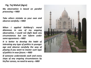 Fig. Taj Mahal (Agra)
My observation is based on parallel
processing.—NBD

Take others mistake as your own and
observe carefully.—NBD

When I applied Kohlberg’s moral
dilemmas in one of my ongoing
observation, I could not fight back any
circumstances but can inform under
some agreement.—NBD
It is better to develop the habit of
tolerating any type of politics in younger
age and observe carefully the way of
playing if you want to master such type
of politics in near future.—NBD
If someone understands each and every
steps of any ongoing circumstances by
his/her senses, no need to worry.--NBD
 