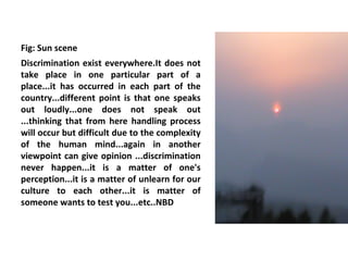 Fig: Sun scene
Discrimination exist everywhere.It does not
take place in one particular part of a
place...it has occurred in each part of the
country...different point is that one speaks
out loudly...one does not speak out
...thinking that from here handling process
will occur but difficult due to the complexity
of the human mind...again in another
viewpoint can give opinion ...discrimination
never happen...it is a matter of one's
perception...it is a matter of unlearn for our
culture to each other...it is matter of
someone wants to test you...etc..NBD
 