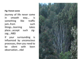Fig: Forest scene
Journey of life never come
in     smooth      way...    is
something       like    traffic
jam..from                 such
things...learning        takes
place...accept such zig-
zag....NBD
If your surrounding is
influenced by unconscious
processes, then you need to
be silent with keen
observation...nbd
 