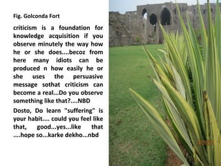 Fig. Golconda Fort
criticism is a foundation for
knowledge acquisition if you
observe minutely the way how
he or she does....becoz from
here many idiots can be
produced n how easily he or
she uses the persuasive
message sothat criticism can
become a real...Do you observe
something like that?....NBD
Dosto, Do learn "suffering" is
your habit.... could you feel like
that,    good...yes...like   that
....hope so...karke dekho...nbd
 